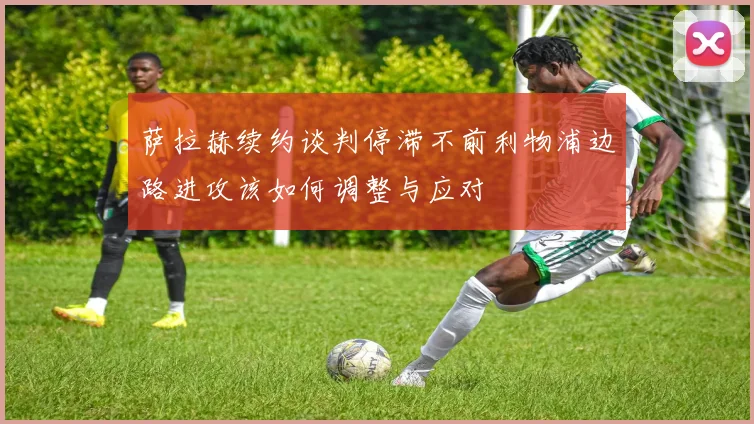 萨拉赫续约谈判停滞不前利物浦边路进攻该如何调整与应对