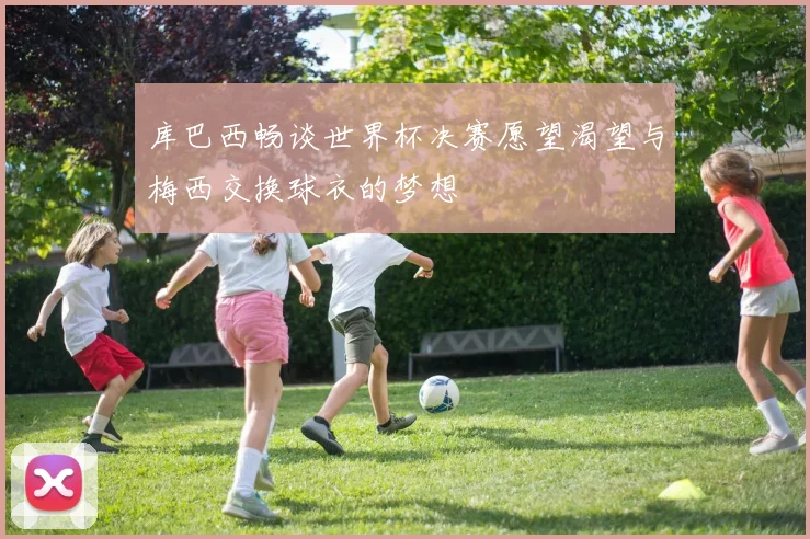 库巴西畅谈世界杯决赛愿望渴望与梅西交换球衣的梦想