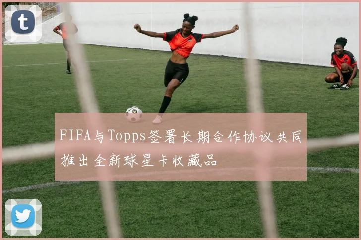 FIFA与Topps签署长期合作协议共同推出全新球星卡收藏品