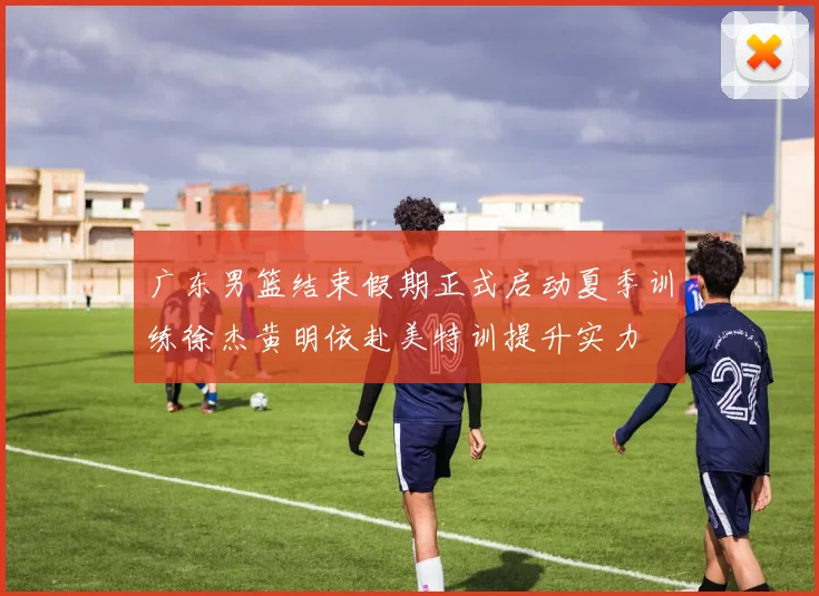 广东男篮结束假期正式启动夏季训练徐杰黄明依赴美特训提升实力
