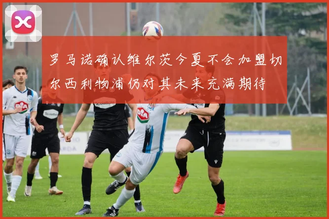 罗马诺确认维尔茨今夏不会加盟切尔西利物浦仍对其未来充满期待
