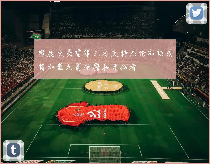绿鹿交易需第三方支持杰伦布朗或将加盟火箭老鹰和开拓者