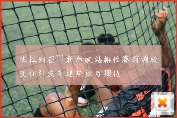 法拉利在F1新加坡站排位赛前调校变化引发车迷热议与期待