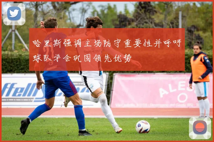 哈里斯强调主场防守重要性并呼吁球队学会巩固领先优势