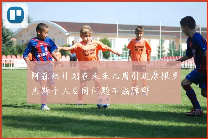 阿森纳计划在未来几周引进摩根罗杰斯个人合同问题不成障碍