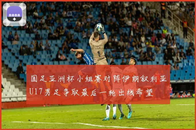 国足亚洲杯小组赛对阵伊朗叙利亚U17男足争取最后一轮出线希望