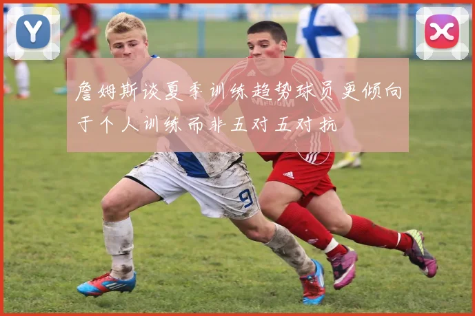 詹姆斯谈夏季训练趋势球员更倾向于个人训练而非五对五对抗