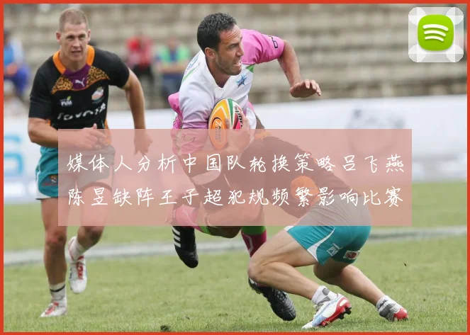 媒体人分析中国队轮换策略吕飞燕陈昱缺阵王子超犯规频繁影响比赛表现