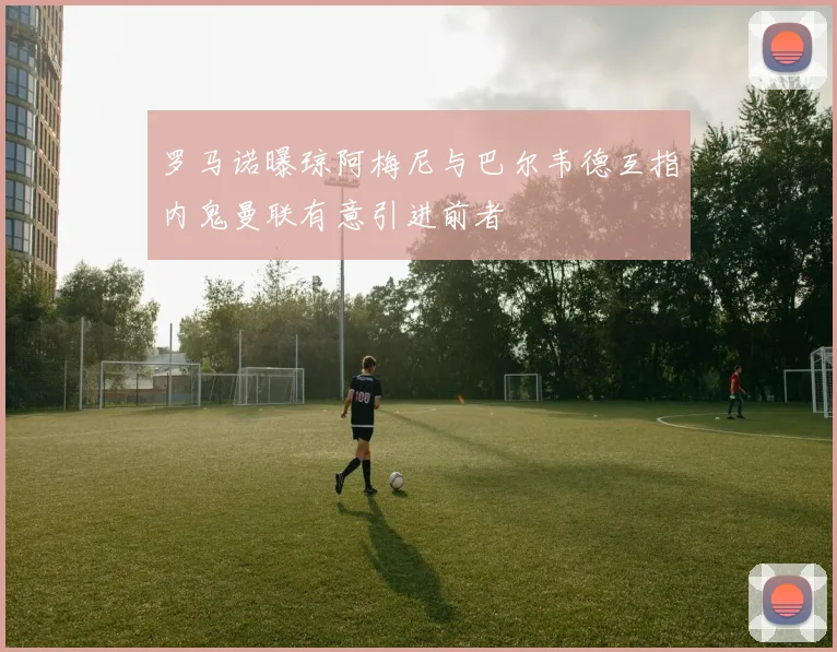 罗马诺曝琼阿梅尼与巴尔韦德互指内鬼曼联有意引进前者