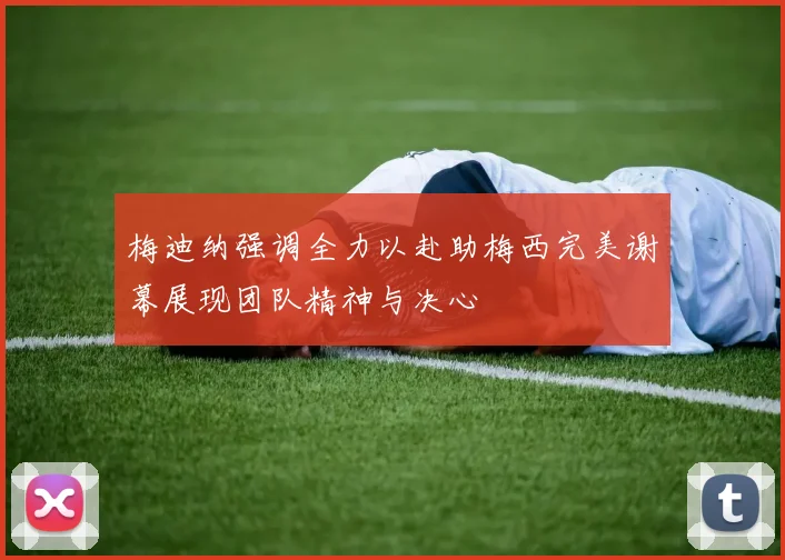 梅迪纳强调全力以赴助梅西完美谢幕展现团队精神与决心