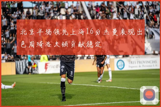 北京半场领先上海16分杰曼表现出色周琦洛夫顿贡献稳定