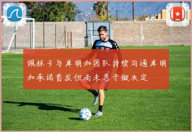 佩林卡与库明加团队持续沟通库明加承诺首发但尚未急于做决定