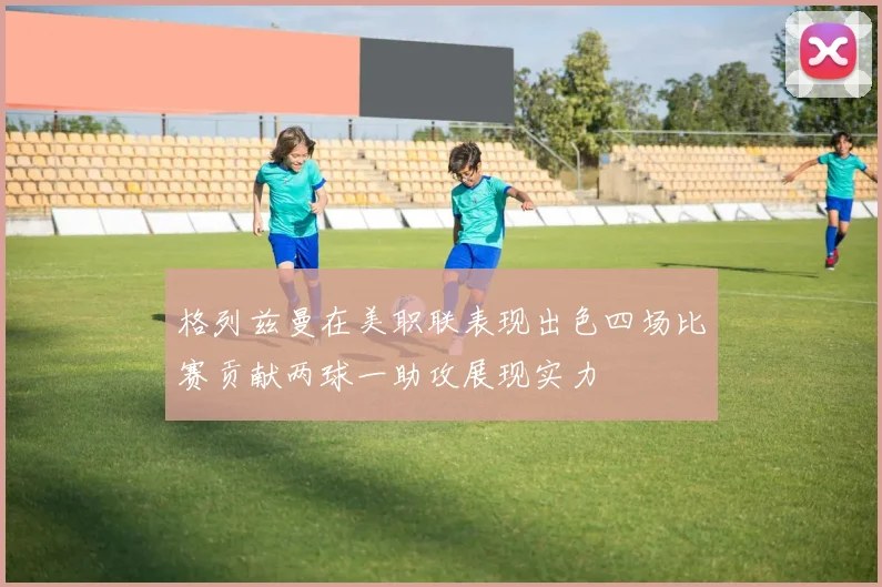 格列兹曼在美职联表现出色四场比赛贡献两球一助攻展现实力
