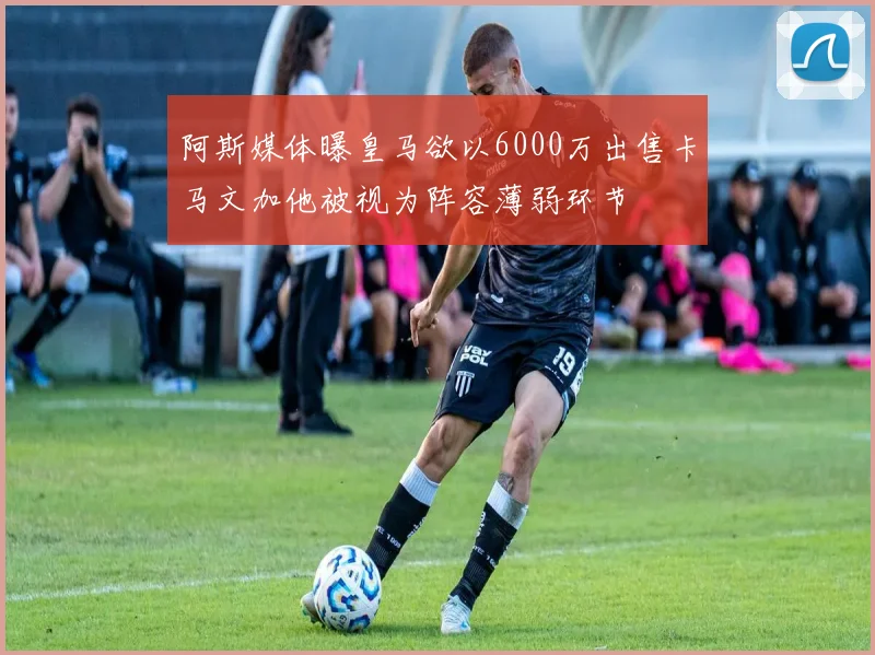阿斯媒体曝皇马欲以6000万出售卡马文加他被视为阵容薄弱环节