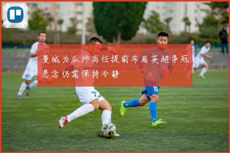 曼城为瓜帅离任提前布局英超争冠悬念仍需保持冷静