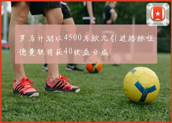 罗马计划以4500万欧元引进格林伍德曼联将获40收益分成