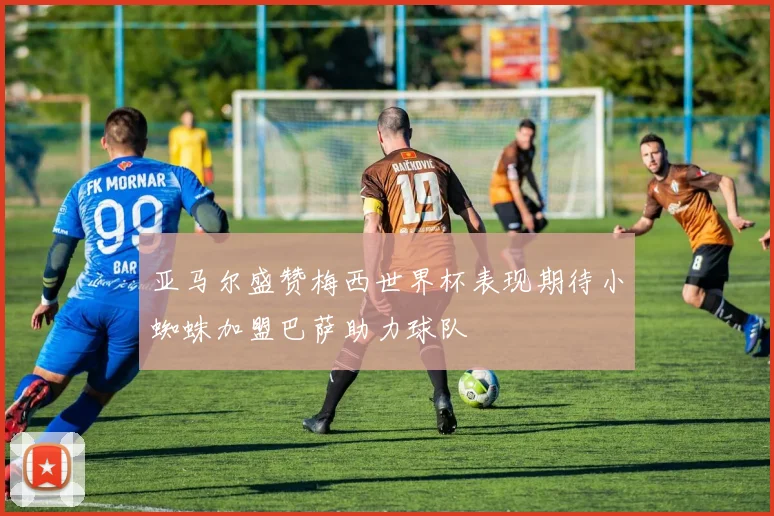 亚马尔盛赞梅西世界杯表现期待小蜘蛛加盟巴萨助力球队