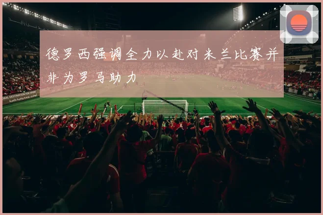 德罗西强调全力以赴对米兰比赛并非为罗马助力