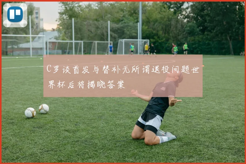 C罗谈首发与替补无所谓退役问题世界杯后将揭晓答案