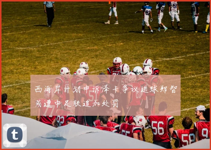 西海岸计划申诉泽卡争议进球郑智或遭中足联追加处罚