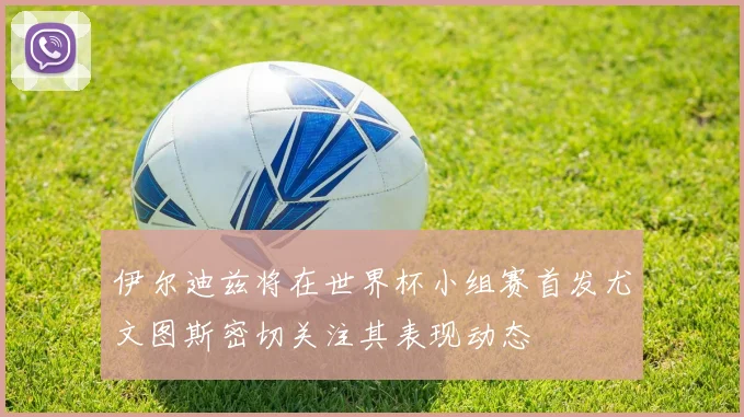 伊尔迪兹将在世界杯小组赛首发尤文图斯密切关注其表现动态