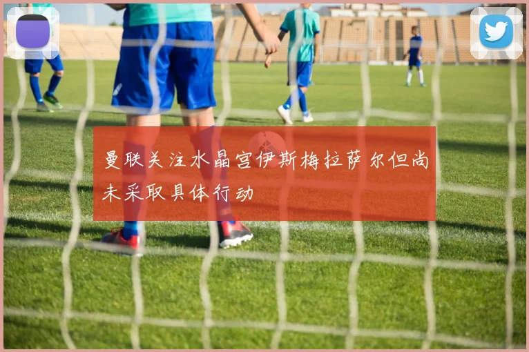 曼联关注水晶宫伊斯梅拉萨尔但尚未采取具体行动
