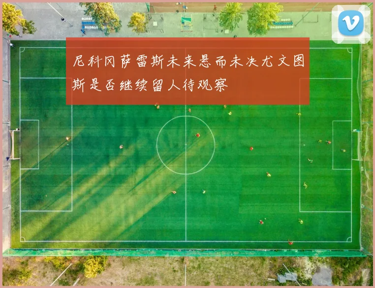 尼科冈萨雷斯未来悬而未决尤文图斯是否继续留人待观察
