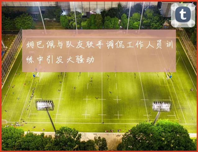 姆巴佩与队友联手调侃工作人员训练中引发大骚动