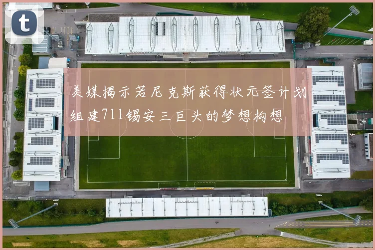 美媒揭示若尼克斯获得状元签计划组建711锡安三巨头的梦想构想