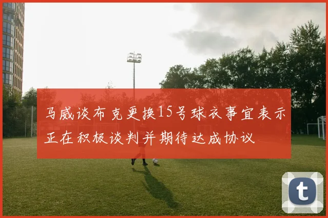 马威谈布克更换15号球衣事宜表示正在积极谈判并期待达成协议