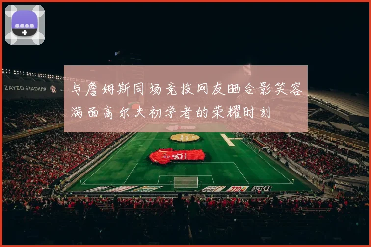 与詹姆斯同场竞技网友晒合影笑容满面高尔夫初学者的荣耀时刻