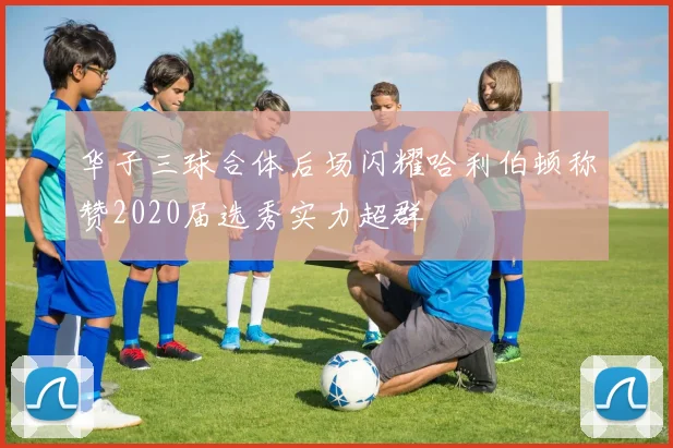 华子三球合体后场闪耀哈利伯顿称赞2020届选秀实力超群